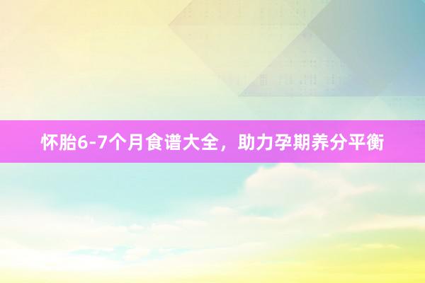 怀胎6-7个月食谱大全，助力孕期养分平衡
