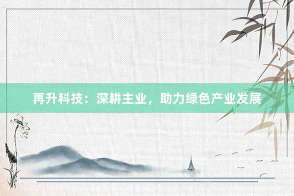 再升科技：深耕主业，助力绿色产业发展