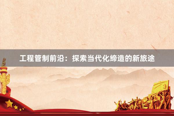 工程管制前沿：探索当代化缔造的新旅途