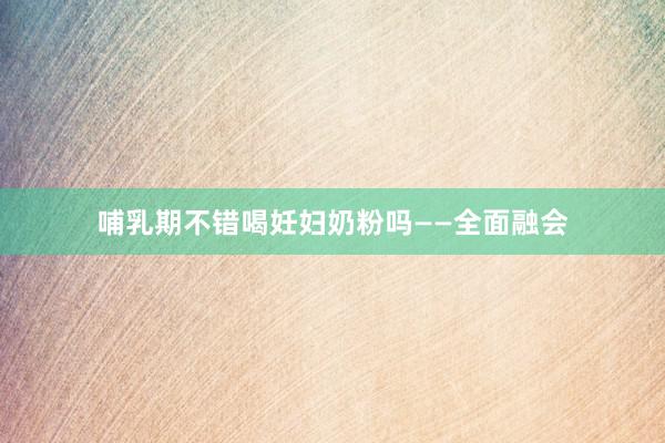 哺乳期不错喝妊妇奶粉吗——全面融会