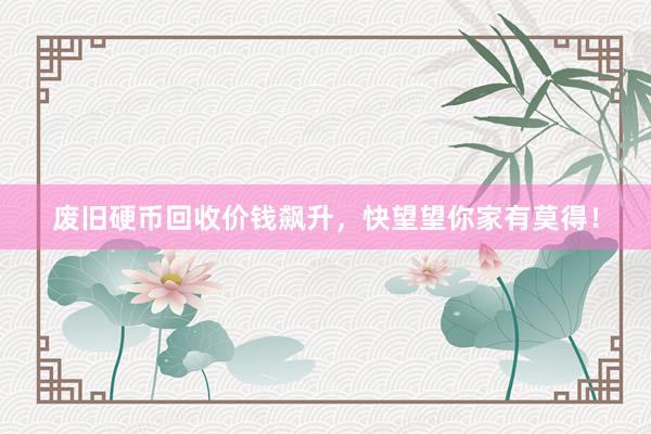 废旧硬币回收价钱飙升，快望望你家有莫得！