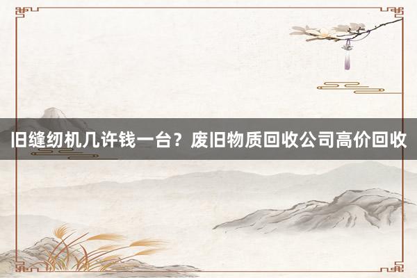 旧缝纫机几许钱一台？废旧物质回收公司高价回收