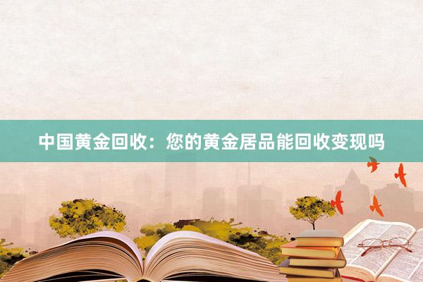 中国黄金回收：您的黄金居品能回收变现吗