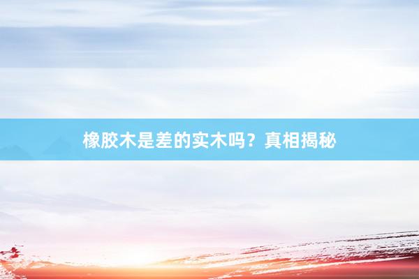 橡胶木是差的实木吗？真相揭秘