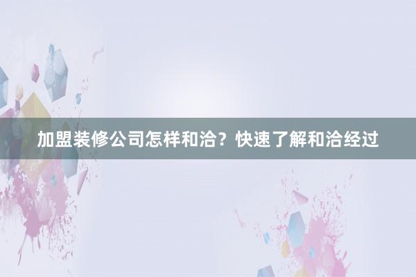 加盟装修公司怎样和洽？快速了解和洽经过