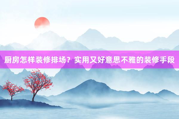 厨房怎样装修排场？实用又好意思不雅的装修手段