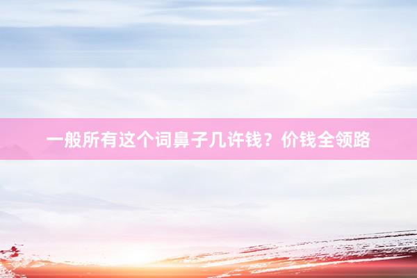 一般所有这个词鼻子几许钱？价钱全领路