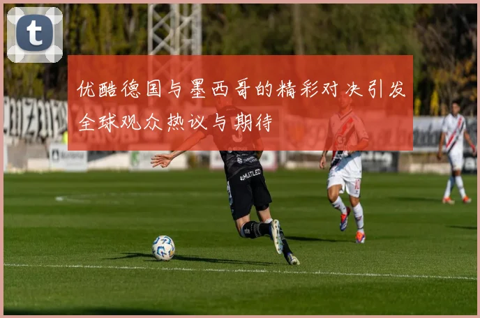 优酷德国与墨西哥的精彩对决引发全球观众热议与期待