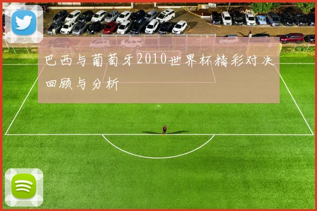 巴西与葡萄牙2010世界杯精彩对决回顾与分析
