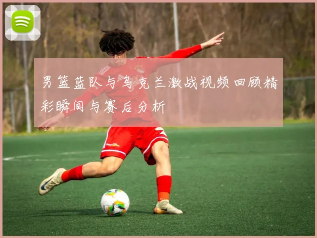 男篮蓝队与乌克兰激战视频回顾精彩瞬间与赛后分析